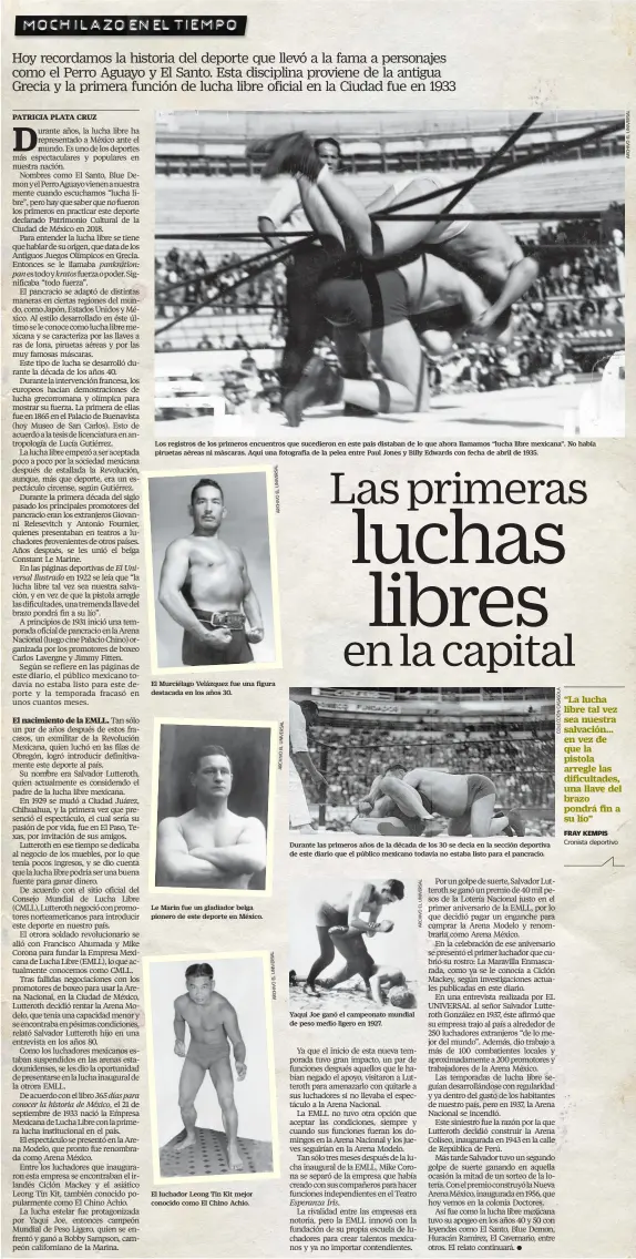  ??  ?? Los registros de los primeros encuentros que sucedieron en este país distaban de lo que ahora llamamos “lucha libre mexicana”. No había piruetas aéreas ni máscaras. Aquí una fotografía de la pelea entre Paul Jones y Billy Edwards con fecha de abril de 1935. El Murciélago Velázquez fue una figura destacada en los años 30. Le Marin fue un gladiador belga pionero de este deporte en México. El luchador Leong Tin Kit mejor conocido como El Chino Achio. Durante las primeros años de la década de los 30 se decía en la sección deportiva de este diario que el público mexicano todavía no estaba listo para el pancracio. Yaqui Joe ganó el campeonato mundial de peso medio ligero en 1927.