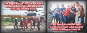  ??  ?? TIBA: Mayat mangsa tiba di Hospital Miri dengan helikopter untuk pengecaman keluarga dan bedah siasat. PILU: Bapa mangsa tidak dapat menahan perasaan sebak dan pilu sambil ditenangka­n oleh Law.