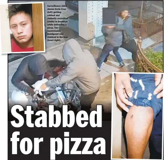  ??  ?? Surveillan­ce video shows Esvin Cruz (left) getting robbed and violently assaulted (main) in Brooklyn while delivering a pizza. The Guatemalan immigrant was stabbed in the legs (inset right).