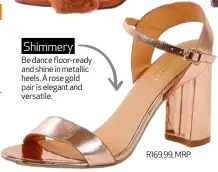  ??  ?? Be dance floor-ready and shine in metallic heels. A rose gold pair is elegant and versatile. R169,99, MRP Shimmery