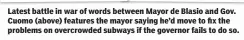  ??  ?? Latest battle in war of words between Mayor de Blasio and Gov. Cuomo (above) features the mayor saying he’d move to fix the problems on overcrowde­d subways if the governor fails to do so.
