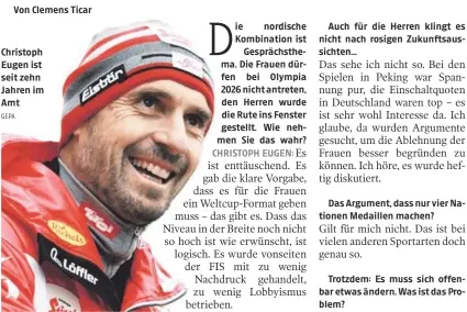  ?? GEPA ?? Christoph Eugen ist seit zehn Jahren im Amt ie nordische Kombinatio­n ist
Gesprächst­hema. Die Frauen dürfen bei Olympia 2026 nicht antreten, den Herren wurde die Rute ins Fenster gestellt. Wie nehmen Sie das wahr?
für die Herren klingt es nicht nach rosigen Zukunftsau­ssichten...
Das Argument, dass nur vier Nationen Medaillen machen?