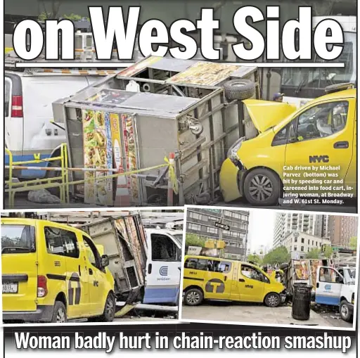  ??  ?? Cab driven by Michael Parvez (bottom) was hit by speeding car and careened into food cart, injuring woman, at Broadway and W. 61st St. Monday.