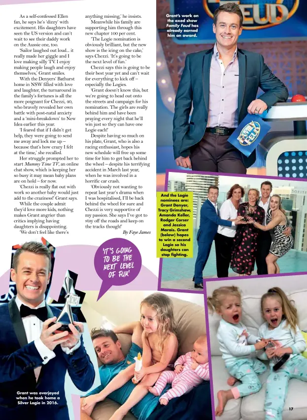 ??  ?? ‘IT’S GOING TO BE THE NEXT LEVEL OF FUN.’ And the Logie nominees are: Grant Denyer, Tracy Grimshaw, Amanda Keller, Rodger Corser and Jessica Marais. Grant (below) hopes to win a second Logie so his daughters can stop fighting. Grant was overjoyed when he took home a Silver Logie in 2016. Grant’s work on the axed show Family Feud has already earned him an award.