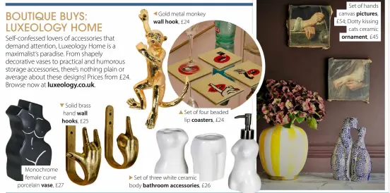  ?? ?? Solid brass hand wall hooks, £25
Monochrome female curve porcelain vase, £27
Gold metal monkey wall hook, £24
Set of four beaded lip coasters, £24
Set of three white ceramic body bathroom accessorie­s, £26
Set of hands canvas pictures, £54; Dotty kissing cats ceramic ornament, £45