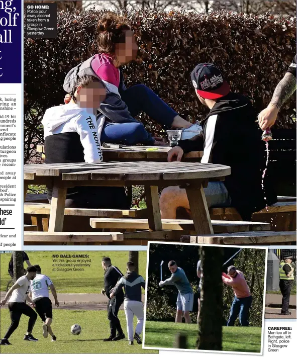  ??  ?? GO HOME: Police pour away alcohol taken from a group in Glasgow Green yesterday NO BALL GAMES: Yet this group enjoyed a kickabout yesterday at Glasgow Green CAREFREE: Men tee off in Bathgate, left. Right, police in Glasgow Green