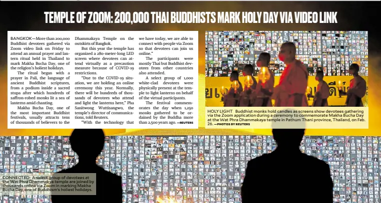  ?? —PHOTOS BY REUTERS ?? HOLY LIGHT Buddhist monks hold candles as screens show devotees gathering via the Zoom applicatio­n during a ceremony to commemorat­e Makha Bucha Day at the Wat Phra Dhammakaya temple in Pathum Thani province, Thailand, on Feb. 26. CONNECTED A select group of devotees at the Wat Phra Dhammakya temple are joined by thousands online via Zoom in marking Makha Bucha Day, one of Buddhism’s holiest holidays.