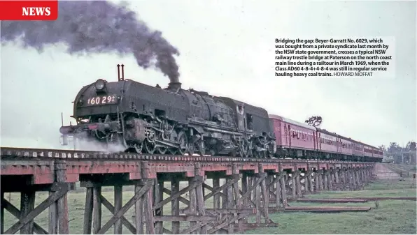  ?? HOWARD MOFFAT ?? Bridging the gap: Beyer-Garratt No. 6029, which was bought from a private syndicate last month by the NSW state government, crosses a typical NSW railway trestle bridge at Paterson on the north coast main line during a railtour in March 1969, when the Class AD60 4-8-4+4-8-4 was still in regular service hauling heavy coal trains.