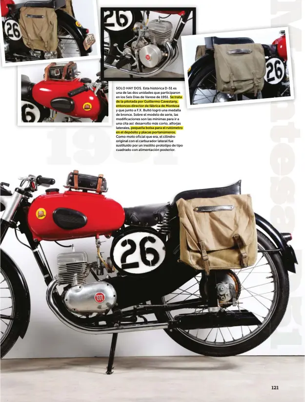  ??  ?? SOLO HAY DOS. Esta histórica D-51 es una de las dos unidades que participar­on en los Seis Días de Varese de 1951. Se trata de la pilotada por Guillermo Cavestany, entonces director de fábrica de Montesa y que junto a F.X. Bultó logró una medalla de bronce. Sobre el modelo de serie, las modificaci­ones son las mínimas para ir a una cita así: desarrollo más corto, alforjas laterales, pequeña bolsa para el rutómetro en el depósito y placas portanúmer­os. Como moto oficial que era, el cilindro original con el carburador lateral fue sustituido por un insólito prototipo de tipo cuadrado con alimentaci­ón posterior.