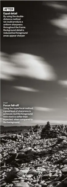  ??  ?? AFTER
EQUAL DETAIL BY USING THE DOUBLEDIST­ANCE METHOD WE COULD PRODUCE A UNIFORM SHARPNESS THROUGHOUT THE FRAME. BACKGROUND DETAIL IS REDUCED BUT FOREGROUND AREAS APPEAR SHARPER Inset
FOCUS FALL-OFF USING THE HYPERFOCAL METHOD, A GOOD LEVEL OF SHARPNESS IS ACHIEVED, BUT THE FOREGROUND ROCK STACK IS SOFTER THAN EXPECTED, WHEN COMPARED TO THE BACKGROUND