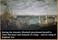  ??  ?? During the Armada, Elizabeth proclaimed herself to “have the heart and stomach of a king — and of a king of England, too”