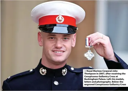  ?? ?? > Royal Marines Corporal John Thompson in 2007, after receiving the Conspicuou­s Gallantry Cross at Buckingham Palace. Left: his medals, letters and photograph­s. Below: the engraved Conspicuou­s Gallantry Cross