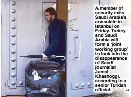  ?? AP ?? A member of security exits Saudi Arabia’s consulate in Istanbul on Friday. Turkey and Saudi Arabia will form a ‘joint working group’ to look into the disappeara­nce of Saudi journalist Jamal Khashoggi, according to a senior Turkish official.