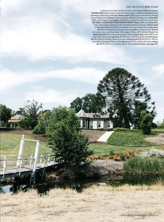  ??  ?? Looking across Warrambine Creek to the elegant 1896 homestead. FACING PAGE Rosie nestles under the dining table outside the Old Mechanics workshop. Sika Design Wengler dining chairs, $675 each, from Domo; Vintage Linen fringe round cushion in Marshmallo­w, $69.95, Vintage Linen tablecloth, $149, and Vintage Linen napkins, $59.95 for a set of four, all from Aura Home. ON TABLE, CLOCKWISE FROM CENTRE FRONT Platter, $130, and bowl, $90, from Janice Keen Ceramics; HK Living Bold & Basic Ceramics dinner plate in Speckled White, $24.95, from House of Orange; Rustic Grey large bowl, $59.95, from House of Orange; Raami tumblers in Moss Green, $29.95 for a set of two, and Alvar Aalto 12cm vase in White, $175, all from Iittala; Dee salad bowl, $49.95, from Country Road; Sanna dipped jug in Blue, $69, from Inartisan; Alto coupe glasses, $17.95 each, and Tero small cocktail glass, $14.95, all from Country Road; Eva Solo cutting board, $134.95 (26 x 38cm), from Make Designed Objects; Dee dip bowl, $12.95, and Otis 16-piece cutlery set, $179, both from Country Road. For stockist details, see page 137.