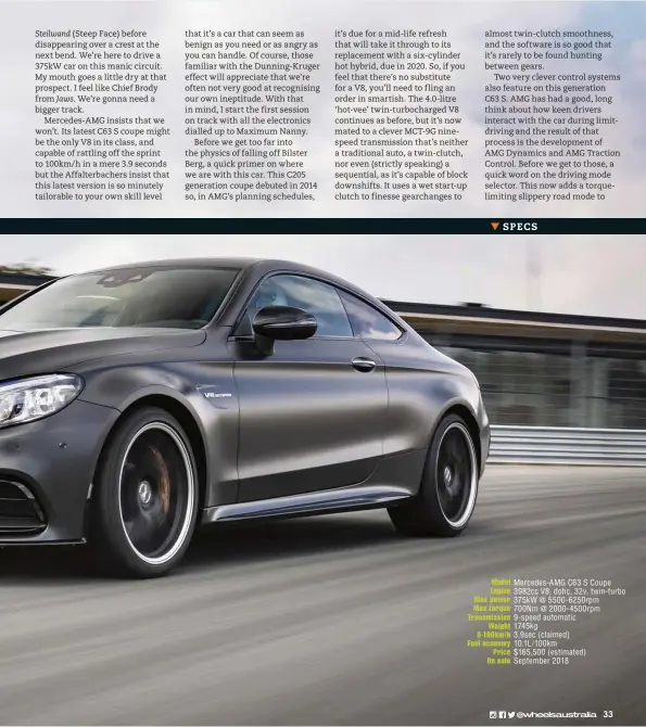  ??  ?? Model Mercedes-amg C63 S Coupe Engine 3982cc V8, dohc, 32v, twin-turbo Max power 375kw @ 5500-6250rpm Max torque 700Nm @ 2000-4500rpm Transmissi­on 9-speed automatic Weight 1745kg 0-100km/h 3.9sec (claimed) Fuel economy 10.1L/100km Price $165,500 (estimated) On sale September 2018
