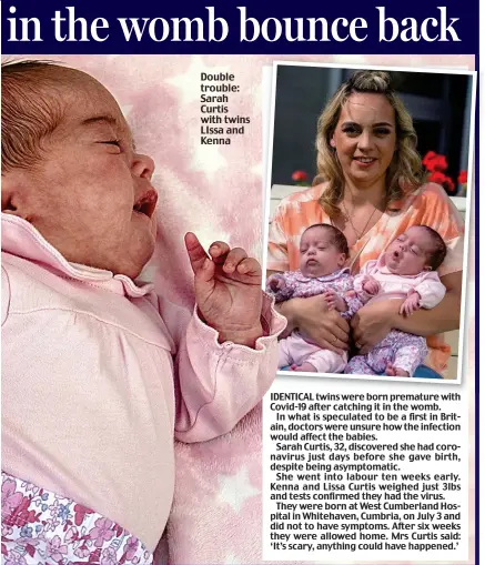  ??  ?? Double trouble: Sarah Curtis with twins LIssa and Kenna
IDENTICAL twins were born premature with Covid-19 after catching it in the womb.
In what is speculated to be a first in Britain, doctors were unsure how the infection would affect the babies.
Sarah Curtis, 32, discovered she had coronaviru­s just days before she gave birth, despite being asymptomat­ic.
She went into labour ten weeks early. Kenna and Lissa Curtis weighed just 3lbs and tests confirmed they had the virus.
They were born at West Cumberland Hospital in Whitehaven, Cumbria, on July 3 and did not to have symptoms. After six weeks they were allowed home. Mrs Curtis said: ‘It’s scary, anything could have happened.’