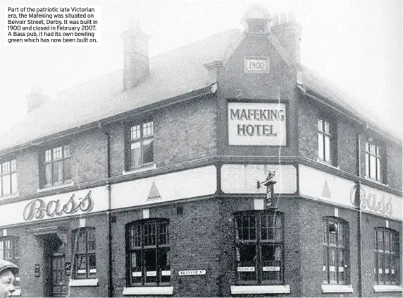  ??  ?? Part of the patriotic late Victorian era, the Mafeking was situated on Belvoir Street, Derby. It was built in 1900 and closed in February 2007. A Bass pub, it had its own bowling green which has now been built on.