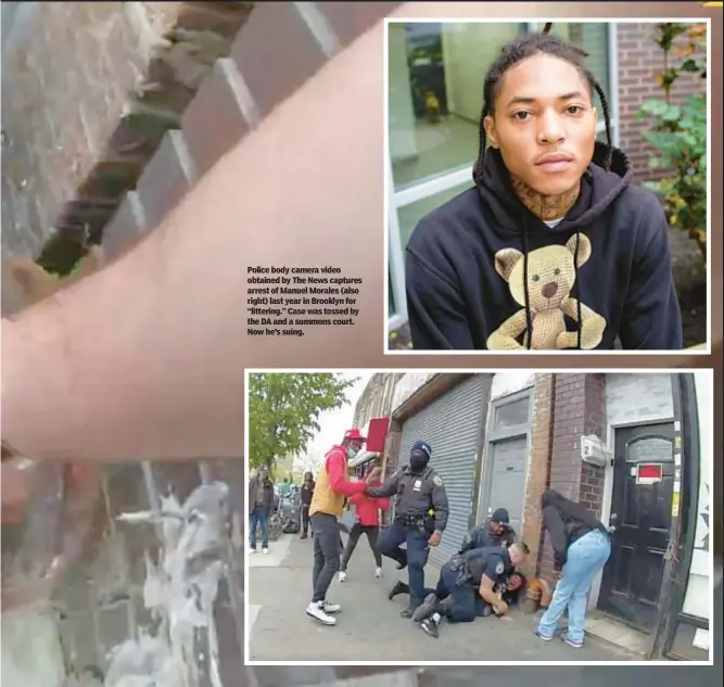  ?? ?? Police body camera video obtained by The News captures arrest of Manuel Morales (also right) last year in Brooklyn for “littering.” Case was tossed by the DA and a summons court. Now he’s suing.