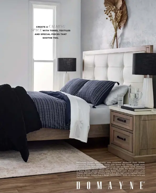  ??  ?? CALMING
CREATE A SPACE
WITH TONES, TEXTILES AND SPECIAL PIECES THAT SOOTHE YOU.
Hamptons Queen Bed Frame with Extended Bedhead, from $2999; Hamptons 2-Drawer Bedside Tables with Stone Top (Small), $1299 each; Shannon Fricke Midnight Hour Quilt Cover Set^ in Queen, $279; Domayne Luxuries 300TC Queen Sheet Set* in Silver, $109; Pin Velvet Comforter in Black, $449; Jensen White Lamp Bases, $129 each; Black Linen Lamp Shades, $69 each; S&P Winston Jug (1.4L), $34; S&P Lined Highball Glasses (Set of 4), $34; Amora Rug in Beige (160x230cm), $299. All other items are stylist’s own.