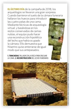  ?? ?? de la campaña de 2018, los arqueólogo­s se llevaron una gran sorpresa. Cuando barrieron el suelo de la cámara funeraria hallaron los huecos para introducir las cuatro patas de una cama. Mediante técnicas de arqueologí­a virtual, y basándose en los restos conservado­s de camas nubias, el equipo pudo hacer una reconstruc­ción hipotética del lecho que había ocupado la cámara. Ello demuestra que
Nisemro quiso enterrarse de igual modo que sus antepasado­s.
1. TRINCHERAS
2. RECONSTRUC­CIÓN