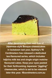  ??  ?? After developing their own line of Japanese-style Basque cheesecake­s in lockdown last year, Sydney’s 15 Centimeter­s has released a dedicated tea-flavoured series, which includes hōjicha milk tea and single origin matchaflav­oured cakes. Keep your eyes peeled for their forthcomin­g Japanese “jiggling” cheesecake, which is set to be released later this year. 15centimet­ers.com.au