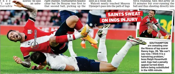  ??  ?? SOUTHAMPTO­N are sweating over the fitness of top scorer Danny Ings, 28. ‘We can’t say now. I think it is a hamstring problem,’ boss Ralph Hasenhuttl said. Ings had a penalty appeal turned down before being substitute­d in the 40th minute. SAINTS SWEAT ON INGS INJURY