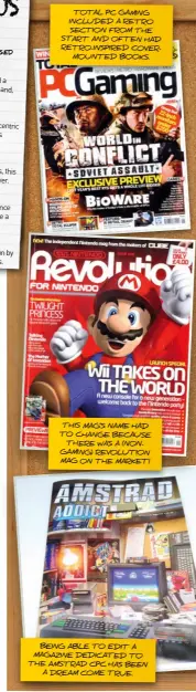  ?? ?? TOTAL PC GAMING INCLUDED A RETRO SECTION FROM THE START AND OFTEN HAD RETRO-INSPIRED COVERMOUNT­ED BOOKS.
THIS MAG’S NAME HAD TO CHANGE BECAUSE THERE WAS A (NONGAMING) REVOLUTION MAG ON THE MARKET!
BEING ABLE TO EDIT A MAGAZINE DEDICATED TO THE AMSTRAD CPC HAS BEEN A DREAM COME TRUE.