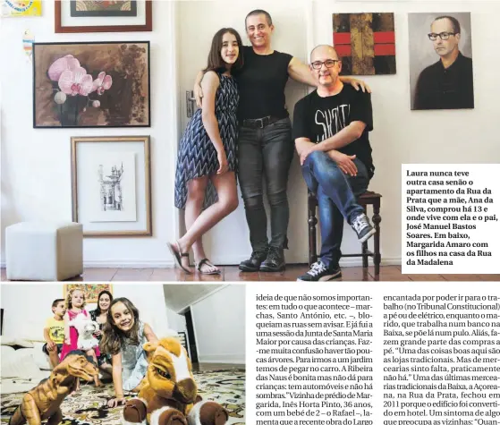  ??  ?? Laura nunca teve outra casa senão o apartament­o da Rua da Prata que a mãe, Ana da Silva, comprou há 13 e onde vive com ela e o pai, José Manuel Bastos Soares. Em baixo, Margarida Amaro com os filhos na casa da Rua da Madalena