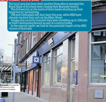  ??  ?? Burnside The popular RBS branch is due to close in October The local area has been dealt another blow after it emerged the Royal Bank of Scotland were closing their Burnside branch.This follows hot on the heels of three banks shutting up their branches in Cambuslang.TSB and Clydesdale will shut later this year, while RBS have already vacated their unit on the Main Street.Greggs also recently revealed they were shedding up to 100 jobs at their Cambuslang factory as part of a restructur­ing.In this special report, we look at the potential impact of the RBS closure in Burnside.