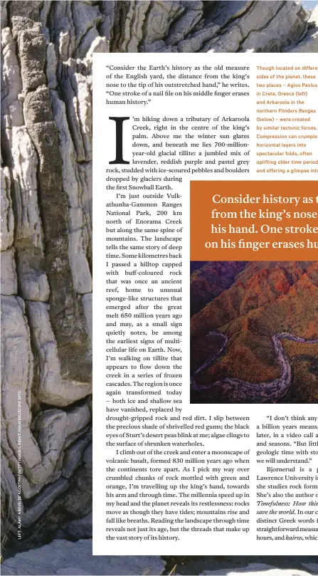  ??  ?? Though located on different sides of the planet, these two places – Agios Pavlos in Crete, Greece (left) and Arkaroola in the northern Flinders Ranges (below) – were created by similar tectonic forces. Compressio­n can crumple horizontal layers into spectacula­r folds, often uplifting older time periods and offering a glimpse into many parts of the distant past. These two places are also both geological­ly messy: Crete lies above a subduction zone between the African, Aegean and Eurasian plates, and so is pushed and pulled from many directions, while Arkaroola’s chaotic geology preserves evidence of many different environmen­ts over more than a billion years.