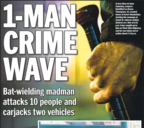  ??  ?? In less than an hour Saturday, suspect identified as Bryan Thompson, 43, created havoc in lower Manhattan, starting his rampage at Canal St. subway station (below) on 1 line at 6:35 p.m. Cops caught up to him on West Side Highway, and he was taken out of action about 7:10 p.m.