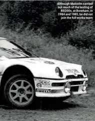  ??  ?? Although Malcolm carried out much of the testing of RS200s, at Boreham, in 1984 and 1985, he did not join the full works team