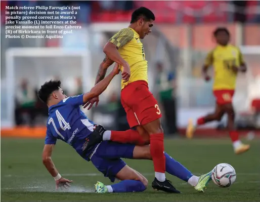  ?? ?? Match referee Philip Farrugia's (not in picture) decision not to award a penalty proved correct as Mosta's Jake Vassallo (L) intervenes at the precise moment to foil Enzo Cabrera (R) of Birkirkara in front of goal. Photos © Domenic Aquilina