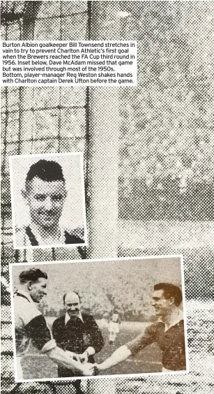  ??  ?? Burton Albion goalkeeper Bill Townsend stretches in vain to try to prevent Charlton Athletic’s first goal when the Brewers reached the FA Cup third round in 1956. Inset below, Dave Mcadam missed that game but was involved through most of the 1950s. Bottom, player-manager Reg Weston shakes hands with Charlton captain Derek Ufton before the game.