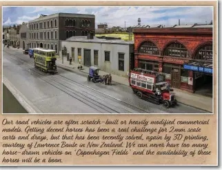  ??  ?? Our road vehicles are often scratch-built or heavily modified commercial models. Getting decent horses has been a real challenge for 2mm scale carts and drays, but that has been recently solved, again by 3D printing, courtesy of Lawrence Boule in New Zealand. We can never have too many horse-drawn vehicles on ‘Copenhagen Fields’ and the availabili­ty of these horses will be a boon.