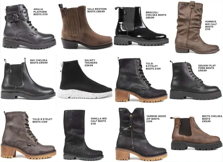  ?? ?? TULSI 8 EYELET BOOTS £109
SALSIFY TRAINERS £59.99
VANILLA MID CALF BOOTS £115
BROCCOLI CHELSEA BOOTS £89.99
TULSI 8 EYELET BOOTS £109
YARROW INSIDE ZIP BOOTS
£109