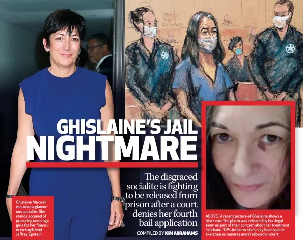  ??  ?? Ghislaine Maxwell was once a glamorous socialite. She stands accused of procuring underage girls for her financier ex-boyfriend Jeffrey Epstein.
ABOVE: A recent picture of Ghislaine shows a black eye. The photo was released by her legal team as part of their concern about her treatment in prison. TOP: Until now she’s only been seen in sketches as cameras aren’t allowed in court.