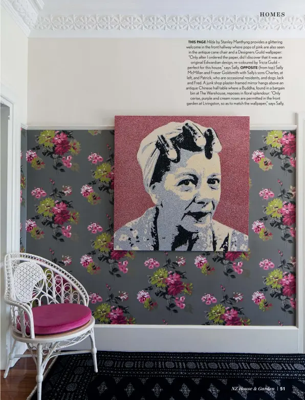  ??  ?? THIS PAGE Hilda by Stanley Manthyng provides a glittering welcome in the front hallway where pops of pink are also seen in the antique cane chair and a Designers Guild wallpaper: “Only after I ordered the paper, did I discover that it was an original Edwardian design, re-coloured by Tricia Guild – perfect for this house,” says Sally. OPPOSITE (from top) Sally McMillan and Fraser Goldsmith with Sally’s sons Charles, at left, and Patrick, who are occasional residents, and dogs Jack and Fred. A junk shop plaster-framed mirror hangs above an antique Chinese hall table where a Buddha, found in a bargain bin at The Warehouse, reposes in floral splendour: “Only cerise, purple and cream roses are permitted in the front garden at Livingston, so as to match the wallpaper,” says Sally.