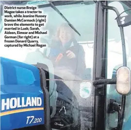  ??  ?? District nurse Breige Magee takes a tractor to work, while Jeanine Hussey Damien McCormack (right) brave the elements to get married in Lusk; Sarah, Aideen, Eimear and Michael Gorman (far right) at a frozen Donard Quarry, captured by Michael Regan