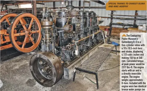  ??  ?? The Coolspring Power Museum’s Kahlenberg B-5 is a five-cylinder inline with a 10 x 10.5-inch bore and stroke, displacing 4,123 cubic inches and making 150 hp at 340 rpm. Calculated torque at peak power would be 2317 lbs-ft. The engine starts with air and is a directly reversible engine. The engine weighs approximat­ely 8-tons. Included with the engine were two identical bronze water pumps (no longer installed), one used as a bilge pump and the other as a cooling water circulatin­g pump. Should one fail, they could be switched. An air compressor was also built onto the engine and an air tank was supplied for starting air .... and to operate your Kahlenberg air horns! SPECIAL THANKS TO CHARLEY KLIMA AND MIKE MURPHY