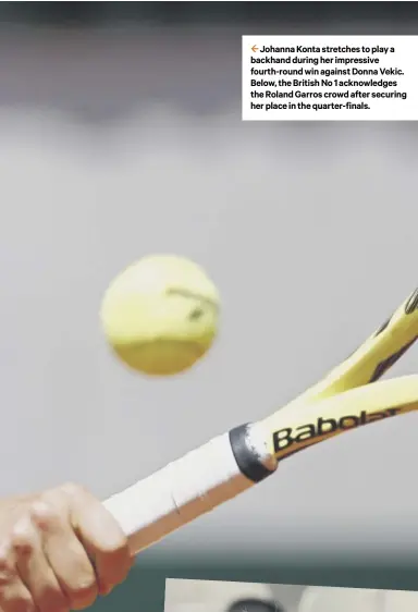  ??  ?? 2 Johanna Konta stretches to play a backhand during her impressive fourth-round win against Donna Vekic. Below, the British No 1 acknowledg­es the Roland Garros crowd after securing her place in the quarter-finals.