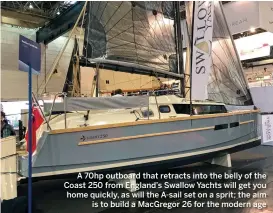  ??  ?? A 70hp outboard that retracts into the belly of the Coast 250 from England’s Swallow Yachts will get you home quickly, as will the A-sail set on a sprit; the aim is to build a MacGregor 26 for the modern age