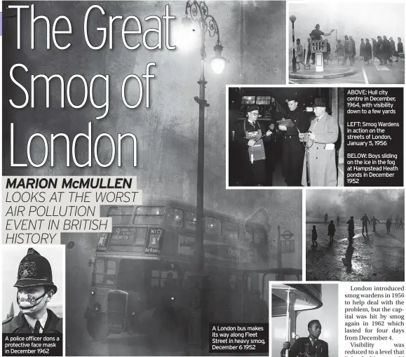  ?? ?? A police officer dons a protective face mask in December 1962
A London bus makes its way along Fleet Street in heavy smog, December 6 1952
ABOVE: Hull city centre in December, 1964, with visibility down to a few yards
LEFT: Smog Wardens in action on the streets of London, January 5, 1956
BELOW: Boys sliding on the ice in the fog at Hampstead Heath ponds in December 1952