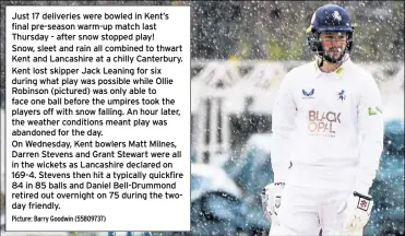  ?? Picture: Barry Goodwin (55809737) ?? Just 17 deliveries were bowled in Kent’s final pre-season warm-up match last Thursday - after snow stopped play!
Snow, sleet and rain all combined to thwart Kent and Lancashire at a chilly Canterbury. Kent lost skipper Jack Leaning for six during what play was possible while Ollie Robinson (pictured) was only able to face one ball before the umpires took the players off with snow falling. An hour later, the weather conditions meant play was abandoned for the day.
On Wednesday, Kent bowlers Matt Milnes, Darren Stevens and Grant Stewart were all in the wickets as Lancashire declared on 169-4. Stevens then hit a typically quickfire 84 in 85 balls and Daniel Bell-Drummond retired out overnight on 75 during the twoday friendly.