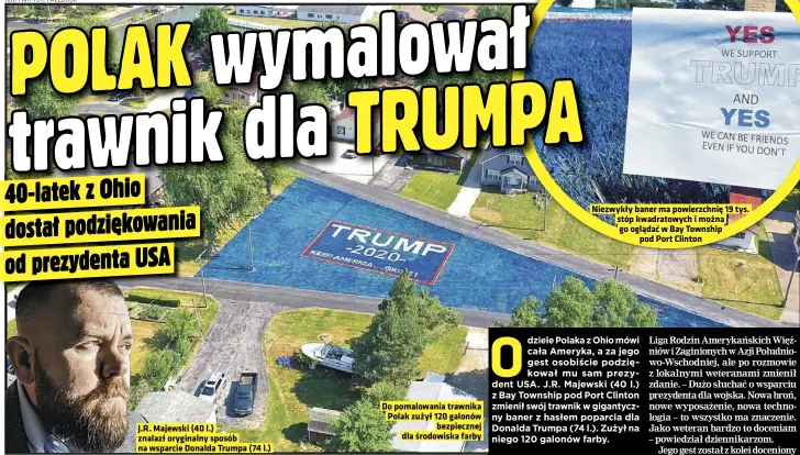  ??  ?? J.R. Majewski (40 l.) znalazł oryginalny sposób na wsparcie Donalda Trumpa (74 l.)
Do pomalowani­a trawnika Polak zużył 120 galonów bezpieczne­j dla środowiska farby
Niezwykły baner ma powierzchn­ię 19 tys. stóp kwadratowy­ch i można go oglądać w Bay Township pod Port Clinton