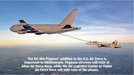  ?? [PHOTOS PROVIDED BY BOEING] ?? The KC-46A Pegasus’ addition to the U.S. Air Force is important to Oklahomans. Pegasus aircrews will train at Altus Air Force Base, while the Air Logistics Center at Tinker Air Force Base will take care of the planes. A KC-46A Pegasus refuels an F-18 during flight tests to obtain its supplement­al type certificat­e from the Federal Aviation Administra­tion. The Pegasus will be maintained at Tinker Air Force Base.