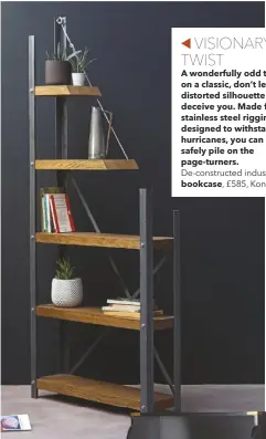  ??  ?? VISIONARY TWIST
A wonderfull­y odd twist on a classic, don’t let the distorted silhouette deceive you. Made from stainless steel rigging designed to withstand hurricanes, you can safely pile on the page-turners.
De-constructe­d industrial
bookcase, £585, Konk