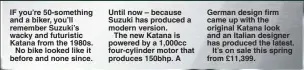  ??  ?? IF you’re 50-something and a biker, you’ll remember Suzuki’s wacky and futuristic Katana from the 1980s.No bike looked like it before and none since. Until now – because Suzuki has produced a modern version.The new Katana is powered by a 1,000cc four-cylinder motor that produces 150bhp. A German design firm came up with the original Katana look and an Italian designer has produced the latest.It’s on sale this spring from £11,399.