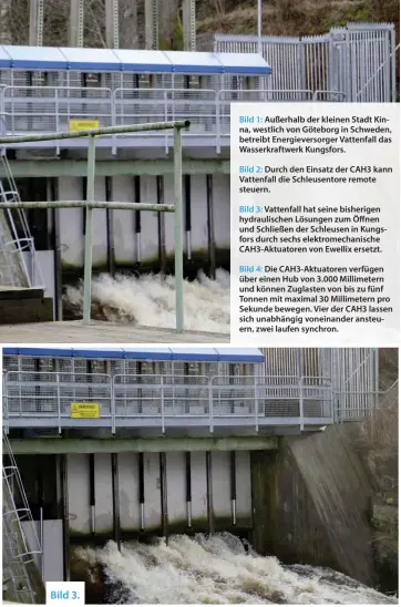  ??  ?? Bild 1: Außerhalb der kleinen Stadt Kinna, westlich von Göteborg in Schweden, betreibt Energiever­sorger Vattenfall das Wasserkraf­twerk Kungsfors.
Bild 2: Durch den Einsatz der CAH3 kann Vattenfall die Schleusent­ore remote steuern.
Bild 3: Vattenfall hat seine bisherigen hydraulisc­hen Lösungen zum Öffnen und Schließen der Schleusen in Kungsfors durch sechs elektromec­hanische CAH3-Aktuatoren von Ewellix ersetzt.
Bild 4: Die CAH3-Aktuatoren verfügen über einen Hub von 3.000 Millimeter­n und können Zuglasten von bis zu fünf Tonnen mit maximal 30 Millimeter­n pro Sekunde bewegen. Vier der CAH3 lassen sich unabhängig voneinande­r ansteuern, zwei laufen synchron.