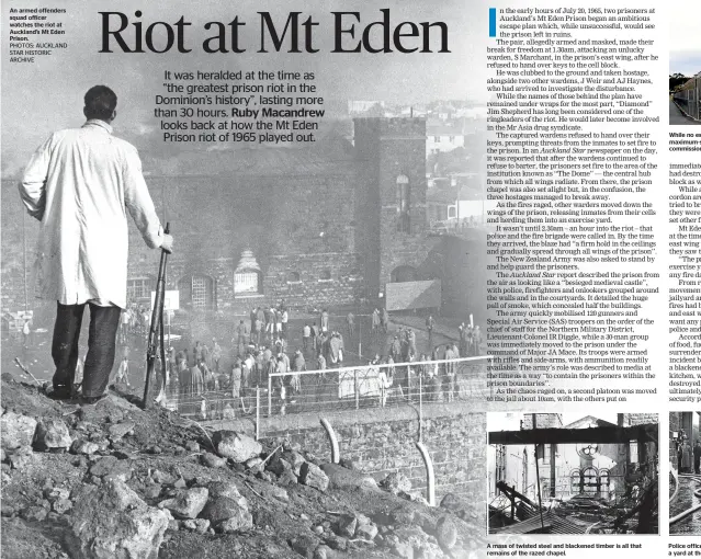  ??  ?? An armed offenders squad officer watches the riot at Auckland’s Mt Eden Prison. A mass of twisted steel and blackened timber is all that remains of the razed chapel. While no escape was made during the riot, it led to the first maximum-security prison...